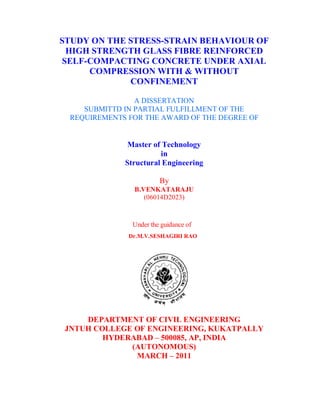 STUDY ON THE STRESS-STRAIN BEHAVIOUR OF 
HIGH STRENGTH GLASS FIBRE REINFORCED 
SELF-COMPACTING CONCRETE UNDER AXIAL 
COMPRESSION WITH & WITHOUT 
CONFINEMENT 
A DISSERTATION 
SUBMITTD IN PARTIAL FULFILLMENT OF THE 
REQUIREMENTS FOR THE AWARD OF THE DEGREE OF 
Master of Technology 
in 
Structural Engineering 
By 
B.VENKATARAJU 
(06014D2023) 
Under the guidance of 
Dr.M.V.SESHAGIRI RAO 
DEPARTMENT OF CIVIL ENGINEERING 
JNTUH COLLEGE OF ENGINEERING, KUKATPALLY 
HYDERABAD – 500085, AP, INDIA 
(AUTONOMOUS) 
MARCH – 2011 
 