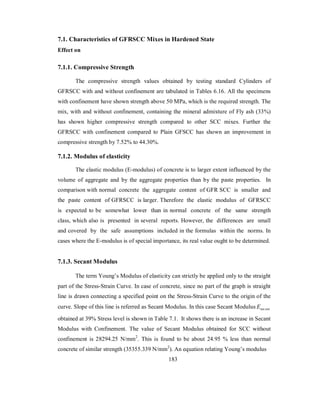 7.1. Characteristics of GFRSCC Mixes in Hardened State 
Effect on 
7.1.1. Compressive Strength 
The compressive strength values obtained by testing standard Cylinders of 
GFRSCC with and without confinement are tabulated in Tables 6.16. All the specimens 
with confinement have shown strength above 50 MPa, which is the required strength. The 
mix, with and without confinement, containing the mineral admixture of Fly ash (33%) 
has shown higher compressive strength compared to other SCC mixes. Further the 
GFRSCC with confinement compared to Plain GFSCC has shown an improvement in 
compressive strength by 7.52% to 44.30%. 
7.1.2. Modulus of elasticity 
The elastic modulus (E-modulus) of concrete is to larger extent influenced by the 
volume of aggregate and by the aggregate properties than by the paste properties. In 
comparison with normal concrete the aggregate content of GFR SCC is smaller and 
the paste content of GFRSCC is larger. Therefore the elastic modulus of GFRSCC 
is expected to be somewhat lower than in normal concrete of the same strength 
class, which also is presented in several reports. However, the differences are small 
and covered by the safe assumptions included in the formulas within the norms. In 
cases where the E-modulus is of special importance, its real value ought to be determined. 
7.1.3. Secant Modulus 
The term Young’s Modulus of elasticity can strictly be applied only to the straight 
part of the Stress-Strain Curve. In case of concrete, since no part of the graph is straight 
line is drawn connecting a specified point on the Stress-Strain Curve to the origin of the 
curve. Slope of this line is referred as Secant Modulus. In this case Secant Modulus ant Esec 
obtained at 39% Stress level is shown in Table 7.1. It shows there is an increase in Secant 
Modulus with Confinement. The value of Secant Modulus obtained for SCC without 
confinement is 28294.25 N/mm2. This is found to be about 24.95 % less than normal 
concrete of similar strength (35355.339 N/mm2). An equation relating Young’s modulus 
183 
 