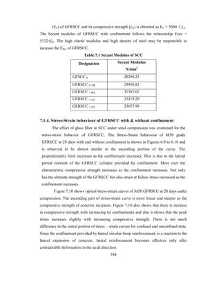 (EC) of GFRSCC and its compressive strength (fck) is obtained as EC = 5000 √ fck.. 
The Secant modulus of GFRSCC with confinement follows the relationship Esec = 
5132√fck. The high elastic modulus and high density of steel may be responsible to 
increase the ESec of GFRSCC. 
Table.7.1 Secant Modulus of SCC 
Designation Secant Modulus 
N/mm2 
GFSCC P 28294.25 
GFRSCC 0.798 29958.82 
GFRSCC 1.062 31383.02 
GFRSCC 1.327 33419.29 
GFRSCC 1.591 33657.99 
7.1.4. Stress-Strain behaviour of GFRSCC with & without confinement 
The effect of glass fiber in SCC under axial compression was examined for the 
stress-strain behavior of GFRSCC. The Stress-Strain behaviour of M50 grade 
GFRSCC at 28 days with and without confinement is shown in Figures 6.9 to 6.18 and 
is observed to be almost similar in the ascending portion of the curve. The 
proportionality limit increases as the confinement increases. This is due to the lateral 
partial restraint of the GFRSCC cylinder provided by confinement. More over the 
characteristic compressive strength increases as the confinement increases. Not only 
has the ultimate strength of the GFRSCC but also strain at failure stress increased as the 
confinement increases. 
Figure 7.10 shows typical stress-strain curves of M50 GFRSCC at 28 days under 
compression. The ascending part of stress-strain curve is more linear and steeper as the 
compressive strength of concrete increases. Figure 7.10 also shows that there is increase 
in compressive strength with increasing tie confinements and also it shows that the peak 
strain increases slightly with increasing compressive strength. There is not much 
difference in the initial portion of stress – strain curves for confined and unconfined state. 
Since the confinement provided by lateral circular-hoop reinforcement, is a reaction to the 
lateral expansion of concrete, lateral reinforcement becomes effective only after 
considerable deformation in the axial direction. 
184 
 