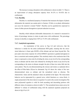 The increase in energy absorption with confinement is shown in table 7.3. There is 
an improvement of energy absorption capacity from 36.12% to 101.82% due to 
confinement. 
7.1.6. Ductility 
Ductility is a mechanical property of materials that measures the degree of plastic 
deformation the material can sustain prior to fracture. If little or no plastic deformation 
can occur the material is termed "brittle". Ductility can be quantitatively expressed in 
terms of either percent eleongation or percent reduction in an area. 
Ductility which indicates deformable characteristic of a material is measured in 
terms of percentage increase in strain at peak stress with confinement. The percentage 
increase in ductility is ranging from 5.05% to 73.10% with confinement. 
7.1.7. Analytical expressions: 
An examination of the curves in Figs 6.4 and ind icates that the 
behaviour is similar for the entire confinements M50 grade, meaning that the stress-strain 
behaviour is linear upto 80-90% of the ultimate and non linear beyond this. The 
post peak stress-strain response for all the GFRSCC specimens is gradual and appears to 
have a consistent and constant gradient. This similarity leads to the conclusion that if the 
stress is expressed as stress ratio by dividing the stress at any level by the corresponding 
stress at ultimate and the strain ratio obtained by dividing the strain at any level by the 
corresponding to the strain at ultimate strength, the plot of these two ratios falls into the 
same pattern. Thus by non-dimensionalising the stresses and strains as explained above 
the effect of Fiber Index (Fi) can be eliminated. Fig 6.8 shows the values of the non-dimensionalised 
stress as ordinate and the normalized strain as abscissa. The 
characteristic values and the analytical values are plotted in the figure. The stress-strain 
behavior can be represented by a general curve, which functions as a stress block. A 
single polynomial of the form shown in equation 4 is used in the current investigation.The 
same polynomial equation is valid for both ascending and descending portions with 
different values of constants as shown in table 7.2. The normalized stress strain curves for 
different % volume of confinement along with the analytical equations proposed are 
shown in fig 6.9 to 6.18 
186 
 