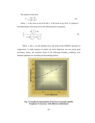 The model is of the form 
f A D 
 
 
B C 
 (4) 
1    
 2 
where, f is the stress at any level and ε is the strain at any level. To express in 
non-dimensional stress-strain curves the following form is proposed. 
2 
 
 
A D 
1 1 
 
 
u 
 
 
f 
 
u B C 
1 1 1 
 
  
  
   
  
 
   
  
 
 
u u 
f 
 
 
 
(5) 
Where fu and u  are the ultimate stress and strain of the GFRSCC specimen in 
compression. A single equation to predict the entire behaviour was not giving good 
correlation. Hence, the constants based on the following boundary conditions were 
obtained separately for ascending and descending portions. 
0.7 
0.6 
0.5 
0.4 
0.3 
0.2 
0.1 
Fig. 7.2 Graphical representation of increase in strength, Specific 
Toughness (% increase) with different confinements 
187 
0 
0 0.5 1 1.5 2 
% of Confinement 
Specific toughness 
 