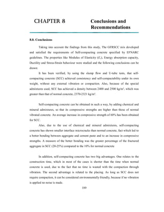 CHAPTER 8 Conclusions and 
Recommendations 
8.0. Conclusions 
Taking into account the findings from this study, The GFRSCC mix developed 
and satisfied the requirements of Self-compacting concrete specified by EFNARC 
guidelines. The properties like Modulus of Elasticity (Ec), Energy absorption capacity, 
Ductility and Stress-Strain behaviour were studied and the following conclusions can be 
drawn: 
It has been verified, by using the slump flow and U-tube tests, that self-compacting 
concrete (SCC) achieved consistency and self-compactability under its own 
weight, without any external vibration or compaction. Also, because of the special 
admixtures used, SCC has achieved a density between 2400 and 2500 kg/m³, which was 
greater than that of normal concrete, 2370-2321 kg/m³. 
Self-compacting concrete can be obtained in such a way, by adding chemical and 
mineral admixtures, so that its compressive strengths are higher than those of normal 
vibrated concrete. An average increase in compressive strength of 60% has been obtained 
for SCC. 
Also, due to the use of chemical and mineral admixtures, self-compacting 
concrete has shown smaller interface microcracks than normal concrete, fact which led to 
a better bonding between aggregate and cement paste and to an increase in compressive 
strengths. A measure of the better bonding was the greater percentage of the fractured 
aggregate in SCC (20-25%) compared to the 10% for normal concrete 
In addition, self-compacting concrete has two big advantages. One relates to the 
construction time, which in most of the cases is shorter than the time when normal 
concrete is used, due to the fact that no time is wasted with the compaction through 
vibration. The second advantage is related to the placing. As long as SCC does not 
require compaction, it can be considered environmentally friendly, because if no vibration 
is applied no noise is made. 
189 
 