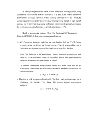 In the high strength concrete which is more brittler than ordinary concrete, using 
confinement reinforcement, ductility is increased to a great extent. When confinement 
reinforcement spacing is decreased to half, ductility improved twice. As a result, by 
decreasing confinement reinforcement spacing, the compressive strength of high strength 
concrete can be improved. Decreasing confinement reinforcement spacing has increased 
the compressive strength of confined concrete to a maximum of 19%. 
Based on experimental study on Glass Fiber Reinforced Self Compacting 
Concrete (GFRSCC) the following conclusions can be drawn. 
1. Self Compacting Concretes satisfying the specifications laid by EFNARC could 
be developed for non fibrous and fibrous concretes. There is a marginal increase in 
compressive strength of self compacting concrete with glass fiber additions. 
2. Glass Fiber inclusion in Self Compacting Concrete improved the peak strain and 
strain at 85% of the ultimate strength in descending portion. The improvements in 
strains are pronounced than improvement in strength. 
3. The ultimate compressive strength varied linearly with Fiber Index and can be 
expressed by a relationship that includes the Fiber Index. The prediction equation for 
ultimate strength is 
fu=f {(1.0+' 
0.1074Fi)} 
4 .The strain at peak stress varies linearly with Fiber Index and can be expressed by a 
relationship that includes Fiber Index. The equation obtained by regression 
analysis is 
εu = ε’ {(1.0+0.1074Fi)} 
190 
 