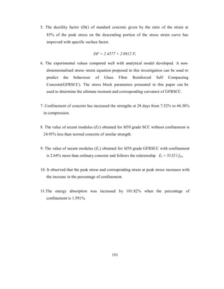 5. The ductility factor (DF) of standard concrete given by the ratio of the strain at 
85% of the peak stress on the descending portion of the stress strain curve has 
improved with specific surface factor. 
DF = 2.4577 + 2.0912 Fi 
6. The experimental values compared well with analytical model developed. A non-dimensionalised 
stress–strain equation proposed in this investigation can be used to 
predict the behaviour of Glass Fiber Reinforced Self Compacting 
Concrete(GFRSCC). The stress block parameters presented in this paper can be 
used to determine the ultimate moment and corresponding curvature of GFRSCC. 
7. Confinement of concrete has increased the strengths at 28 days from 7.52% to 44.30% 
in compression. 
8. The value of secant modulus (Ec) obtained for M50 grade SCC without confinement is 
24.95% less than normal concrete of similar strength. 
9. The value of secant modulus (Ec) obtained for M50 grade GFRSCC with confinement 
is 2.64% more than ordinary concrete and follows the relationship Ec = 5132√ fck, 
10. It observed that the peak stress and corresponding strain at peak stress increases with 
the increase in the percentage of confinement. 
11.The energy absorption was increased by 101.82% when the percentage of 
confinement is 1.591%. 
191 
 