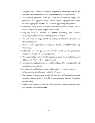 1. Though GFRSCC enhances all concrete properties by minimizing voids etc, the 
long-term behavior of concrete like Creep and Durability has to be studied. 
2. The durability properties of GFRSCC can be evaluated by varying mix 
proportions, like aggregate content, cement content, superplasticizer content, 
maximum aggregate size and the use of different types and quantity of filler. 
3. Comparative study related to normal conventional vibrated concrete can be 
studied using the mix design adopted in this research. 
4. Long-term study on durability of GFRSCC considering rebar corrosion 
monitoring in addition to other durable properties of concrete. 
5. The same work can be performed with different combinations of mineral and 
chemical admixtures. 
6. There is a wide scope to further investigations the effect of GFRSCC under long-term 
loading. 
7. Sufficiently low water powder ratio of 0.24 can be used for getting high 
compressive strength self compacting concrete 
8. The mechanical properties of self compacting concrete mixes are better, despite 
addition of 40-50% fly ash by weight of cement. 
9. A reduction in bleeding is observed by addition of glass fibre in the glass fibre self 
compacting concrete mixes. 
10. A reduction in bleeding improves the surface integrity of concrete, improves 
its homogeneity, and reduces the probability of cracks. 
11. The variation in compressive strength of glass fibre self compacting concrete 
mixes are observed to be 15 % to 20 % when compared with self Compacting 
concrete mixes 
12. All the cracks observed in glass fibre self compacting concrete mixes on impact 
specimens are brittle failure cracks. 
193 
 