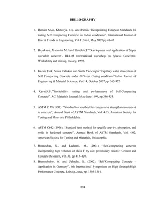 BIBLIOGRAPHY 
1. Hemant Sood, Khitoliya. R.K. and Pathak.”Incorporating European Standards for 
testing Self Compacting Concrete in Indian conditions”. International Journal of 
Recent Trends in Engineering, Vol.1, No.6, May 2009.pp:41-45 
2. Hayakawa,.Matsuaka.M.J,and Shindoh,T.”Development and application of Super 
workable concrete”. RELIM International workshop on Special Concretes: 
Workability and mixing, Paisley, 1993. 
3. Kazim Turk, Sinan Caliskan and Salih Yazicioglu.”Capillary water absorption of 
Self Compacting Concrete under different Curing conditions”Indian Journal of 
Engineering & Material Sciences, Vol.14, October 2007.pp: 365-372. 
4. Kayat.K.H.”Workability, testing and performances of Self-Compacting 
Concrete”. ACI Materials Journal, May-June 1999, pp.346-353. 
5. ASTM C 39 (1997). “Standard test method for compressive strength measurement 
in concrete”, Annual Book of ASTM Standards, Vol. 4.05, American Society for 
Testing and Materials, Philadelphia. 
6. ASTM C642 (1996). “Standard test method for specific gravity, absorption, and 
voids in hardened concrete”, Annual Book of ASTM Standards, Vol. 4.02, 
American Society for Testing and Materials, Philadelphia. 
7. Bouzoubaa, N., and Lachemi, M., (2001). "Self-compacting concrete 
incorporating high volumes of class F fly ash: preliminary results", Cement and 
Concrete Research, Vol. 31, pp 413-420. 
8. Brameshuber, W. and Uebachs, S., (2002). “Self-Compacting Concrete – 
Application in Germany”, 6th International Symposium on High Strength/High 
Performance Concrete, Leipzig, June, pp. 1503-1514. 
194 
 