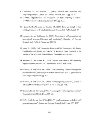 9. Corinaldesi, V., and Moriconi, G., (2004). "Durable fiber reinforced self-compacting 
concrete", Cement and Concrete Research, Vol. 34, pp.249-254. 
10. EFNARC, “Specifications and Guidelines for Self-Compacting Concrete”, 
EFNARC, UK (www.efnarc.org), February 2002, pp. 1-32. 
11. . Kumar P., Haq M. Ajazul and Kaushik, S.K. (2004). Early age strength of SCC 
with large volumes of fly ash, Indian Concrete Journal, Vol. 78, No. 6, p 25-29. 
12. Leemann, A., and Hoffmann, C., (2005). "Properties of self compacting and 
conventional concrete-differences and similarities". Magazine of Concrete 
Research, Vol. 57, No. 6, August , pp. 315-319. 
13. Munn, C., (2003). “Self Compacting Concrete (SCC): Admixtures, Mix Design 
Consideration and Testing of Concrete” A Technical Paper Presented in the 
Meeting of the ACI, Saudi Arabia Chapter, Eastern Province, October. 
14. Nagamoto, N., and Ozawa, K., (1997). “Mixture proportions of self-compacting 
high performance concrete”, ACI International, SP-172, pp. 623-636. 
15. Okamura, H. and Ouchi, M., (1999). "Self-compacting concrete-development, 
present and future", Proceedings of the First International RILEM symposium on 
Self-Compacting Concrete, pp. 3-14. 
16. Okamura, H. and Ouchi, M., (2003). “Self-compacting concrete”, Journal of 
Advanced Concrete Technology, Vol. 1, No. 1, April, pp. 5-15. 
17. Okamura, H. and Ozawa, K., (1995). “Mix design for self-compacting concrete”, 
Concrete Library of JSCE, 25, pp. 107-120. 
18. Su N., Hsu K C., and Chai H W., (2001). "A simple mix design method for self-compacting 
concrete", Cement and Concrete Research, Vol. 31, pp. 1799-1807. 
195 
 