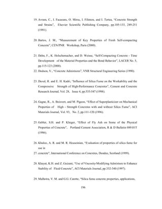 19. Avram, C., I. Facaoaru, O. Mirsu, I. Filimon, and I. Tertea, “Concrete Strength 
and Strains”, Elsevier Scientific Publishing Company, pp.105-133, 249-251 
(1981). 
20. Bartos, J. M., “Measurement of Key Properties of Fresh Self-compacting 
Concrete”, CEN/PNR Workshop, Paris (2000). 
21. Dehn, F., K. Holschemacher, and D. Weisse, “Self-Compacting Concrete - Time 
Development of the Material Properties and the Bond Behavior”, LACER No. 5, 
pp.115-123 (2000). 
22. Dodson, V., “Concrete Admixtures”, VNR Structural Engineering Series (1990). 
23. Duval, R. and E. H. Kadri, “Influence of Silica Fume on the Workability and the 
Compressive Strength of High-Performance Concretes”, Cement and Concrete 
Research Journal, Vol. 28, Issue 4, pp.533-547 (1998). 
24. Gagne, R., A. Boisvert, and M. Pigeon, “Effect of Superplasticizer on Mechanical 
Properties of High - Strength Concretes with and without Silica Fume”, ACI 
Materials Journal, Vol. 93, No. 2, pp.111-120 (1996). 
25. Gebler, S.H. and P. Klieger, “Effect of Fly Ash on Some of the Physical 
Properties of Concrete”, Portland Cement Association, R & D Bulletin 089.01T 
(1986). 
26. Khaloo, A. R. and M. R. Houseinian, “Evaluation of properties of silica fume for 
use in 
27. concrete”, International Conference on Concretes, Dundee, Scotland (1999). 
28. Khayat, K.H. and Z. Guizani, “Use of Viscosity-Modifying Admixture to Enhance 
Stability of Fluid Concrete”, ACI Materials Journal, pp.332-340 (1997). 
29. Malhotra, V. M. and G.G. Carette, “Silica fume concrete properties, applications, 
196 
 