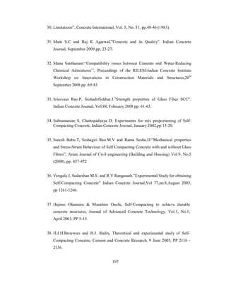 30. Limitations”, Concrete International, Vol. 5, No. 51, pp.40-46 (1983). 
31. Maiti S.C and Raj K Agarwal,”Concrete and its Quality”. Indian Concrete 
Journal, September 2009.pp: 23-27. 
32. Manu Santhanam‘‘Compatibility issues between Cements and Water-Reducing 
Chemical Admixtures’’, Proceedings of the RILEM-Indian Concrete Institute 
Workshop on Innovations in Construction Materials and Structures,20th 
September 2008.pp :69-83 
33. Srinivasa Rao.P, SeshadriSekhar.J.”Strength properties of Glass Fiber SCC”. 
Indian Concrete Journal, Vol.88, February 2008 pp: 61-65. 
34. Subramanian S, Chattopadyaya D. Experiments for mix proportioning of Self- 
Compacting Concrete, Indian Concrete Journal, January 2002,pp 13-20. 
35. Suresh Babu.T, Seshagiri Rao.M.V and Rama Seshu.D.”Mechanical properties 
and Stress-Strain Behaviour of Self Compacting Concrete with and without Glass 
Fibres”, Asian Journal of Civil engineering (Building and Housing) Vol.9, No.5 
(2008), pp: 457-472 
36. Vengala J, Sudarshan M.S. and R V Ranganath.”Experimental Study for obtaining 
Self-Compacting Concrete” Indian Concrete Journal,Vol 77,no.8,August 2003, 
pp 1261-1266. 
37. Hajime Okamura & Masahiro Ouchi, Self-Compacting to achieve durable 
concrete structures, Journal of Advanced Concrete Technology, Vol.1, No.1, 
April 2003, PP 5-15. 
38. H.J.H.Brouwers and H.J. Radix, Theoretical and experimental study of Self- 
Compacting Concrete, Cement and Concrete Research, 9 June 2005, PP 2116 - 
2136. 
197 
 