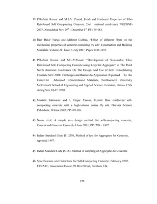 39. P.Rathish Kumar and M.L.V. Prasad, Fresh and Hardened Properties of Fiber 
Reinforced Self Compacting Concrete, 2nd national conference NUCONE- 
2007, Ahmedabad Nov 29th - December 1st. PP 179-183. 
40. İlker Bekir Topçu and Mehmet Canbaz, “Effect of different fibers on the 
mechanical properties of concrete containing fly ash” Construction and Building 
Materials, Volume 21, Issue 7, July 2007, Pages 1486-1491. 
41. P.Rathish Kumar and M.L.V.Prasad, “Development of Sustainable Fiber 
Reinforced Self- Compacting Concrete using Recycled Aggregate”, at The Third 
North American Conference On The Design And Use of Self- Consolidating 
Concrete SCC 2008: Challenges and Barriers to Application Organized by the 
Center for Advanced Cement-Based Materials, Northwestern University 
McCormick School of Engineering and Applied Science, Evanston, illinios, USA 
during Nov 10-12, 2008. 
42. Mustafa Sahmaran and I. Ozgur Yaman, Hybrid fiber reinforced self-compacting 
concrete with a high-volume coarse fly ash, Elsevier Science 
Publishers, 30 June 2005, PP 109-126. 
43. Nansu et.al, A simple mix design method for self-compacting concrete, 
Cement and Concrete Research, 6 June 2001, PP 1799 – 1807. 
44. Indian Standard Code IS: 2386, Method of test for Aggregates for Concrete, 
reprinted 1997. 
45. Indian Standard Code IS:383, Method of sampling of Aggregates for concrete. 
46. Specifications and Guidelines for Self-Compacting Concrete, February 2002, 
EFNARC, Association House, 99 West Street, Farnham, UK. 
198 
 
