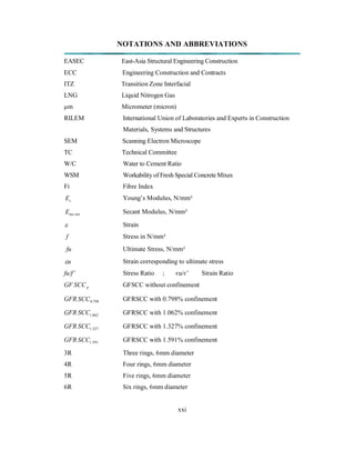 NOTATIONS AND ABBREVIATIONS 
EASEC East-Asia Structural Engineering Construction 
ECC Engineering Construction and Contracts 
ITZ Transition Zone Interfacial 
LNG Liquid Nitrogen Gas 
μm Micrometer (micron) 
RILEM International Union of Laboratories and Experts in Construction 
Materials, Systems and Structures 
SEM Scanning Electron Microscope 
TC Technical Committee 
W/C Water to Cement Ratio 
WSM Workability of Fresh Special Concrete Mixes 
Fi Fibre Index 
Ec Young’s Modulus, N/mm² 
E ant sec Secant Modulus, N/mm² 
 Strain 
f Stress in N/mm² 
fu Ultimate Stress, N/mm² 
u Strain corresponding to ultimate stress 
fu/f’ Stress Ratio ; єu/є’ Strain Ratio 
GF SCCp GFSCC without confinement 
GFR 0.798 SCC GFRSCC with 0.798% confinement 
GFR 1.062 SCC GFRSCC with 1.062% confinement 
GFR 1.327 SCC GFRSCC with 1.327% confinement 
GFR 1.591 SCC GFRSCC with 1.591% confinement 
3R Three rings, 6mm diameter 
4R Four rings, 6mm diameter 
5R Five rings, 6mm diameter 
6R Six rings, 6mm diameter 
xxi 
 