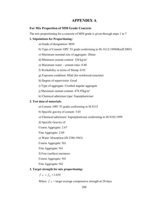 APPENDIX A 
For Mix Proportion of M50 Grade Concrete 
The mix proportioning for a concrete of M50 grade is given through steps 1 to 7 
1. Stipulations for Proportioning: 
a) Grade of designation: M50 
b) Type of Cement: OPC 53 grade conforming to IS: 8112:1989(Reaff.2005) 
c) Maximum nominal size of aggregate: 20mm 
d) Minimum cement content: 320 kg/m³ 
e) Maximum water – cement ratio: 0.40 
f) Workability in terms of Slump: 0.95 
g) Exposure condition: Mild (for reinforced concrete) 
h) Degree of supervision: Good 
i) Type of aggregate: Crushed angular aggregate 
j) Maximum cement content: 478.95kg/m³ 
k) Chemical admixture type: Superplasticiser 
2. Test data of materials: 
a) Cement: OPC 53 grade conforming to IS 8112 
b) Specific gravity of cement: 3.03 
c) Chemical admixture: Superplasticiser conforming to IS 9103:1999 
d) Specific Gravity of: 
Coarse Aggregate: 2.67 
Fine Aggregate: 2.60 
e) Water Absorption (IS 2386:1963) 
Coarse Aggregate: Nil 
Fine Aggregate: Nil 
f) Free (surface) moisture: 
Coarse Aggregate: Nil 
Fine Aggregate: Nil 
3. Target strength for mix proportioning: 
f ' ck  fck 1.65S 
Where f ' ck = target average compressive strength at 28 days 
200 
 