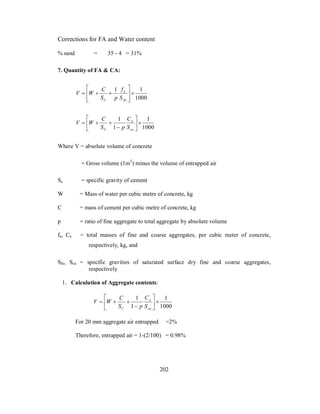 Corrections for FA and Water content 
% sand = 35 - 4 = 31% 
7. Quantity of FA & CA: 
 
f 
1  1 
1000 
  
 
   
V W C 
  
a 
fa 
S p 
C S 
1 
1000 
V W C 
S 1 
p 
 
C 
1   
 
 
 
   
a 
ca 
C S 
Where V = absolute volume of concrete 
= Gross volume (1m3) minus the volume of entrapped air 
Sc = specific gravity of cement 
W = Mass of water per cubic metre of concrete, kg 
C = mass of cement per cubic metre of concrete, kg 
p = ratio of fine aggregate to total aggregate by absolute volume 
fa, Ca = total masses of fine and coarse aggregates, per cubic meter of concrete, 
respectively, kg, and 
Sfa, Sca = specific gravities of saturated surface dry fine and coarse aggregates, 
respectively 
1. Calculation of Aggregate contents: 
1 
1000 
V W C 
S 1 
p 
 
C 
1   
 
 
 
   
a 
ca 
C S 
For 20 mm aggregate air entrapped =2% 
Therefore, entrapped air = 1-(2/100) = 0.98% 
202 
 