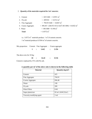 2. Quantity of the materials required for 1m³ concrete: 
1. Cement = 425/1440 = 0.2951 m3 
2. Fly ash = 209/832 = 0.2512 m3 
3. Fine Aggregate = 794.93/1640 = 0.4847 m3 
4. Coarse Aggregate = 896.40 = (268.92/1411)+(627.48/1408) = 0.6362 m3 
5. Water = 190/1000 = 0.190 m3 
Total = 1.8572 m3 
i.e. 1.8572 m3 materials produce 1 m3 of cement concrete. 
1 m3 material produces 0.5384 m3 of cement concrete. 
Mix proportion: Cement: Fine Aggregate : Coarse aggregate 
1 : 1.642 : 2.156 
The above mix for 10 Kg: 
10 : 16.42 : 21.56 
Cement is replaced by 33% with Fly ash. 
A quantity per m³ of the above mix is shown in the following table 
Material Quantity (kg/m3) 
Cement 425 
Fine Aggregate 794.93 
Coarse Aggregate 896.40 
Water 190 
Fly ash 209 
Glass Fibres 0.60 
Super plasticizer 85 ml (0.04132m³) 
Viscosity modifying agent 3 ml 
204 
 