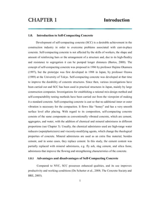 CHAPTER 1 Introduction 
1.0. Introduction to Self-Compacting Concrete 
Development of self-compacting concrete (SCC) is a desirable achievement in the 
construction industry in order to overcome problems associated with cast-in-place 
concrete. Self-compacting concrete is not affected by the skills of workers, the shape and 
amount of reinforcing bars or the arrangement of a structure and, due to its high-fluidity 
and resistance to segregation it can be pumped longer distances (Bartos, 2000). The 
concept of self-compacting concrete was proposed in 1986 by professor Hajime Okamura 
(1997), but the prototype was first developed in 1988 in Japan, by professor Ozawa 
(1989) at the University of Tokyo. Self-compacting concrete was developed at that time 
to improve the durability of concrete structures. Since then, various investigations have 
been carried out and SCC has been used in practical structures in Japan, mainly by large 
construction companies. Investigations for establishing a rational mix-design method and 
self-compactability testing methods have been carried out from the viewpoint of making 
it a standard concrete. Self-compacting concrete is cast so that no additional inner or outer 
vibration is necessary for the compaction. It flows like “honey” and has a very smooth 
surface level after placing. With regard to its composition, self-compacting concrete 
consists of the same components as conventionally vibrated concrete, which are cement, 
aggregates, and water, with the addition of chemical and mineral admixtures in different 
proportions (see Chapter 3). Usually, the chemical admixtures used are high-range water 
reducers (superplasticizers) and viscosity-modifying agents, which change the rheological 
properties of concrete. Mineral admixtures are used as an extra fine material, besides 
cement, and in some cases, they replace cement. In this study, the cement content was 
partially replaced with mineral admixtures, e.g. fly ash, slag cement, and silica fume, 
admixtures that improve the flowing and strengthening characteristics of the concrete. 
1.0.1 Advantages and disadvantages of Self-Compacting Concrete 
Compared to NVC, SCC possesses enhanced qualities, and its use improves 
productivity and working conditions (De Schutter et al., 2008; The Concrete Society and 
BRE, 2005). 
1 
 