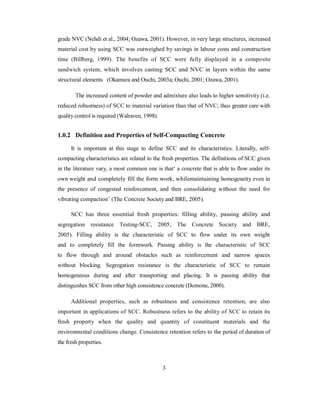 grade NVC (Nehdi et al., 2004; Ozawa, 2001). However, in very large structures, increased 
material cost by using SCC was outweighed by savings in labour costs and construction 
time (Billberg, 1999). The benefits of SCC were fully displayed in a composite 
sandwich system, which involves casting SCC and NVC in layers within the same 
structural elements (Okamura and Ouchi, 2003a; Ouchi, 2001; Ozawa, 2001). 
The increased content of powder and admixture also leads to higher sensitivity (i.e. 
reduced robustness) of SCC to material variation than that of NVC; thus greater care with 
quality control is required (Walraven, 1998). 
1.0.2 Definition and Properties of Self-Compacting Concrete 
It is important at this stage to define SCC and its characteristics. Literally, self-compacting 
characteristics are related to the fresh properties. The definitions of SCC given 
in the literature vary, a most common one is that‘ a concrete that is able to flow under its 
own weight and completely fill the form work, whilemaintaining homogeneity even in 
the presence of congested reinforcement, and then consolidating without the need for 
vibrating compaction’ (The Concrete Society and BRE, 2005). 
SCC has three essential fresh properties: filling ability, passing ability and 
segregation resistance Testing-SCC, 2005; The Concrete Society and BRE, 
2005). Filling ability is the characteristic of SCC to flow under its own weight 
and to completely fill the formwork. Passing ability is the characteristic of SCC 
to flow through and around obstacles such as reinforcement and narrow spaces 
without blocking. Segregation resistance is the characteristic of SCC to remain 
homogeneous during and after transporting and placing. It is passing ability that 
distinguishes SCC from other high consistence concrete (Domone, 2000). 
Additional properties, such as robustness and consistence retention, are also 
important in applications of SCC. Robustness refers to the ability of SCC to retain its 
fresh property when the quality and quantity of constituent materials and the 
environmental conditions change. Consistence retention refers to the period of duration of 
the fresh properties. 
3 
 