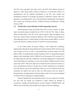 The SCCs were used under trade names, such as the NVC (Non-vibrated concrete) of 
Kajima Co., SQC (Super quality concrete) of Maeda Co. or the Biocrete (Taisei Co.). 
Simultaneously with the Japanese developments in the SCC area, research and 
development continued in mix-design and placing of underwater concrete where new 
admixtures were producing SCC mixes with performance matching that of the Japanese 
SCC concrete (e.g. University of Paisley / Scotland, University of Sherbrooke / Canada) 
(Ferraris, 1999). 
1.2. World-wide Current Situation of Self-Compacting Concrete 
Self-compacting concrete has already been used in several countries. In Japan, 
major construction projects included the use of SCC in the late ’90s. Today, in Japan, 
efforts are being made to free SCC of the “special concrete” label and integrate it into 
day-to-day concrete industry production (Okamura, 1997). Currently, the percentage of 
self-compacting concrete in annual product of ready-mixed concrete (RMC), as well as 
precast concrete (PC), in Japan is around 1.2% and 0.5% of concrete products. 
In the United States, the precast industry is also leading SCC technology 
implementation through the Precast/Prestressed Concrete Institute (PCI) which has done 
some research on the use of SCC in precast/prestressed concretes starting with 1999 
(Bartos, 2000). It is estimated that the daily production of SCC in the precast/prestressed 
industry in the United States will be 128000 m3 in the first quarter of 2011 (around 1% of 
the annual ready-mix concrete). Furthermore, several state departments of transportation 
in the United States (23 according to a recent survey) (Bartos, 2000)are already involved 
in the study of SCC. With such a high level of interest from the construction industry, as 
well as manufacturers of this new concrete, the use of SCC should grow at a tremendous 
rate in the next few years in the United States. However, even if it is made from the same 
constituents the industry has used for years, the whole process, from mix design to 
placing practices, including quality control procedures, needs to be reviewed and adapted 
in order for this new technology to be applied properly. 
Research regarding the self-compacting concrete was also carried out in Canada, 
few years after the concept was introduced in Japan. Institute for Research in 
Construction, Canadian Precast/Prestressed Concrete Institute, CONMET-ICON, and 
ISIS are some of the bodies which studied various aspects of the new technology. 
5 
 