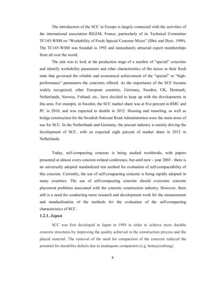 The introduction of the SCC in Europe is largely connected with the activities of 
the international association RILEM, France, particularly of its Technical Committee 
TC145-WSM on “Workability of Fresh Special Concrete Mixes” (Dhir and Dyer, 1999). 
The TC145-WSM was founded in 1992 and immediately attracted expert memberships 
from all over the world. 
The aim was to look at the production stage of a number of “special” concretes 
and identify workability parameters and other characteristics of the mixes in their fresh 
state that governed the reliable and economical achievement of the “special” or “high-performance” 
parameters the concretes offered. As the importance of the SCC became 
widely recognized, other European countries, Germany, Sweden, UK, Denmark, 
Netherlands, Norway, Finland, etc., have decided to keep up with the developments in 
this area. For example, in Sweden, the SCC market share was at five percent in RMC and 
PC in 2010, and was expected to double in 2012. Housing and tunneling, as well as 
bridge construction for the Swedish National Road Administration were the main areas of 
use for SCC. In the Netherlands and Germany, the precast industry is mainly driving the 
development of SCC, with an expected eight percent of market share in 2012 in 
Netherlands. 
Today, self-compacting concrete is being studied worldwide, with papers 
presented at almost every concrete-related conference, but until now - year 2003 - there is 
no universally adopted standardized test method for evaluation of self-compactability of 
this concrete. Currently, the use of self-compacting concrete is being rapidly adopted in 
many countries. The use of self-compacting concrete should overcome concrete 
placement problems associated with the concrete construction industry. However, there 
still is a need for conducting more research and development work for the measurement 
and standardization of the methods for the evaluation of the self-compacting 
characteristics of SCC. 
1.2.1. Japan 
SCC was first developed in Japan in 1988 in order to achieve more durable 
concrete structures by improving the quality achieved in the construction process and the 
placed material. The removal of the need for compaction of the concrete reduced the 
potential for durability defects due to inadequate compaction (e.g. honeycombing). 
6 
 