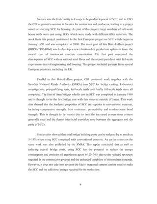 Sweden was the first country in Europe to begin development of SCC, and in 1993 
the CBI organised a seminar in Sweden for contractors and producers, leading to a project 
aimed at studying SCC for housing. As part of this project, large numbers of half-scale 
house walls were cast using SCCs which were made with different filler materials. The 
work from this project contributed to the first European project on SCC which began in 
January 1997 and was completed in 2000. The main goal of this Brite-EuRam project 
(BRPR-CT96-0366) was to develop a new vibration-free production system to lower the 
overall cost of in-situ-cast concrete construction. The first part concerned the 
development of SCC with or without steel fibres and the second part dealt with full-scale 
experiments in civil engineering and housing. This project included partners from several 
European countries, including the UK. 
Parallel to this Brite-EuRam project, CBI continued work together with the 
Swedish National Roads Authority (SNRA) into SCC for bridge casting. Laboratory 
investigations, pre-qualifying tests, half-scale trials and finally full-scale trials were all 
completed. The first of three bridges wholly cast in SCC was completed in January 1998 
and is thought to be the first bridge cast with this material outside of Japan. This work 
also showed that the hardened properties of SCC are superior to conventional concrete, 
including compressive strength, frost resistance, permeability and reinforcement bond 
strength. This is thought to be mainly due to both the increased cementitious content 
generally used and the denser interfacial transition zone between the aggregate and the 
paste of SCCs. 
Studies also showed that total bridge building costs can be reduced by as much as 
5–15% when using SCC compared with conventional concrete. An earlier report on the 
same work was also published by the SNRA. This report concluded that as well as 
reducing overall bridge costs, using SCC has the potential to reduce the energy 
consumption and emission of greenhouse gases by 20–30% due to the reduced resources 
required in the construction process and the enhanced durability of the resultant concrete. 
However, it does not take into account the likely increased cement content used to make 
the SCC and the additional energy required for its production. 
9 
 
