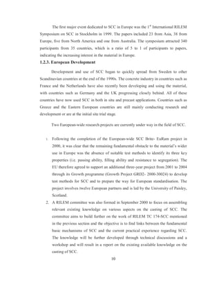 The first major event dedicated to SCC in Europe was the 1st International RILEM 
Symposium on SCC in Stockholm in 1999. The papers included 23 from Asia, 38 from 
Europe, five from North America and one from Australia. The symposium attracted 340 
participants from 35 countries, which is a ratio of 5 to 1 of participants to papers, 
indicating the increasing interest in the material in Europe. 
1.2.3. European Development 
Development and use of SCC began to quickly spread from Sweden to other 
Scandinavian countries at the end of the 1990s. The concrete industry in countries such as 
France and the Netherlands have also recently been developing and using the material, 
with countries such as Germany and the UK progressing closely behind. All of these 
countries have now used SCC in both in situ and precast applications. Countries such as 
Greece and the Eastern European countries are still mainly conducting research and 
development or are at the initial site trial stage. 
Two European-wide research projects are currently under way in the field of SCC. 
1. Following the completion of the European-wide SCC Brite- EuRam project in 
2000, it was clear that the remaining fundamental obstacle to the material’s wider 
use in Europe was the absence of suitable test methods to identify its three key 
properties (i.e. passing ability, filling ability and resistance to segregation). The 
EU therefore agreed to support an additional three-year project from 2001 to 2004 
through its Growth programme (Growth Project GRD2- 2000-30024) to develop 
test methods for SCC and to prepare the way for European standardisation. The 
project involves twelve European partners and is led by the University of Paisley, 
Scotland. 
2. A RILEM committee was also formed in September 2000 to focus on assembling 
relevant existing knowledge on various aspects on the casting of SCC. The 
committee aims to build further on the work of RILEM TC 174-SCC mentioned 
in the previous section and the objective is to find links between the fundamental 
basic mechanisms of SCC and the current practical experience regarding SCC. 
The knowledge will be further developed through technical discussions and a 
workshop and will result in a report on the existing available knowledge on the 
casting of SCC. 
10 
 