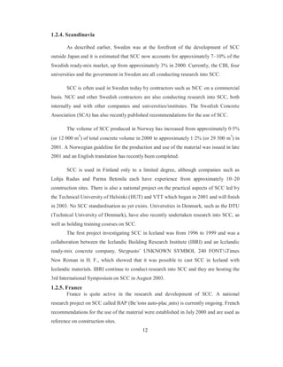 1.2.4. Scandinavia 
As described earlier, Sweden was at the forefront of the development of SCC 
outside Japan and it is estimated that SCC now accounts for approximately 7–10% of the 
Swedish ready-mix market, up from approximately 3% in 2000. Currently, the CBI, four 
universities and the government in Sweden are all conducting research into SCC. 
SCC is often used in Sweden today by contractors such as NCC on a commercial 
basis. NCC and other Swedish contractors are also conducting research into SCC, both 
internally and with other companies and universities/institutes. The Swedish Concrete 
Association (SCA) has also recently published recommendations for the use of SCC. 
The volume of SCC produced in Norway has increased from approximately 0·5% 
(or 12 000 m3) of total concrete volume in 2000 to approximately 1·2% (or 29 500 m3) in 
2001. A Norwegian guideline for the production and use of the material was issued in late 
2001 and an English translation has recently been completed. 
SCC is used in Finland only to a limited degree, although companies such as 
Lohja Rudus and Parma Betonila each have experience from approximately 10–20 
construction sites. There is also a national project on the practical aspects of SCC led by 
the Technical University of Helsinki (HUT) and VTT which began in 2001 and will finish 
in 2003. No SCC standardisation as yet exists. Universities in Denmark, such as the DTU 
(Technical University of Denmark), have also recently undertaken research into SCC, as 
well as holding training courses on SCC. 
The first project investigating SCC in Iceland was from 1996 to 1999 and was a 
collaboration between the Icelandic Building Research Institute (IBRI) and an Icelandic 
ready-mix concrete company, Steypusto¨ UNKNOWN SYMBOL 240 FONT¼Times 
New Roman in H. F., which showed that it was possible to cast SCC in Iceland with 
Icelandic materials. IBRI continue to conduct research into SCC and they are hosting the 
3rd International Symposium on SCC in August 2003. 
1.2.5. France 
France is quite active in the research and development of SCC. A national 
research project on SCC called BAP (Be´tons auto-plac¸ants) is currently ongoing. French 
recommendations for the use of the material were established in July 2000 and are used as 
reference on construction sites. 
12 
 