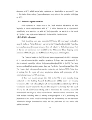 document on SCC, which is now being considered as a Standard (as an annex to EN 206- 
1). The Italian Ready-Mixed Concrete Producers Association is also preparing guidelines 
on SCC. 
1.2.12. Other European countries 
Other countries in Europe such as the Czech Republic and Greece are also 
beginning to research and construct with SCC. A bridge abutment and an experimental 
tunnel lining have both been cast with SCC in Prague and a trial was held for the use of 
SCC in the 2·5 km cable-stayed bridge over the Corinthian Gulf in Greece. 
1.2.13. UK Development 
Until about four years ago, interest in SCC in the UK was largely confined to 
research studies at Paisley University and University College London (UCL). There has, 
however, been a rapid increase in interest from UK industry in the last three years. Two 
of the first site applications were in 2000 for the Midsummer Place shopping centre 
extension in Milton Keynes and the Millennium Point project in Birmingham. 
The Concrete Society in the UK formed a working party early in 1999 consisting 
of 18 experts from universities, suppliers, producers, designers and contractors with the 
aim to maintain a watching brief on the impact and uptake of SCC in the UK. They have 
recently produced both an information sheet and Part 1 of a Current Practice Sheet. The 
Part 1 report deals with materials, properties, production and placing of SCC. At the time 
of writing, Part 2, which will cover production, placing and optimisation of the 
construction process, was 90% complete. 
A three-year research project into SCC in the UK is also currently being 
conducted by the Building Research Establishment’s (BRE) Centre for Concrete 
Construction. This work is funded by the UK Department of Trade and Industry’s (DTI’s) 
Construction Industry Directorate. The aim of the project is to encourage the wider use of 
SCC by the UK construction industry, and to demonstrate the economic, social and 
environmental advantages it offers over traditional vibrated concrete construction. The 
work involves consulting with UK industry on its perceptions of SCC, researching the 
production of SCC mixes suited to industry needs and disseminating this and additional 
information through demonstration events and the publication of case studies and 
guidance material. 
15 
 