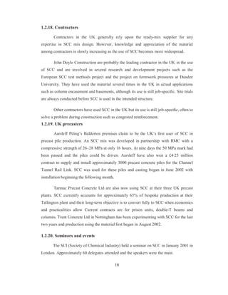 1.2.18. Contractors 
Contractors in the UK generally rely upon the ready-mix supplier for any 
expertise in SCC mix design. However, knowledge and appreciation of the material 
among contractors is slowly increasing as the use of SCC becomes more widespread. 
John Doyle Construction are probably the leading contractor in the UK in the use 
of SCC and are involved in several research and development projects such as the 
European SCC test methods project and the project on formwork pressures at Dundee 
University. They have used the material several times in the UK in actual applications 
such as column encasement and basements, although its use is still job-specific. Site trials 
are always conducted before SCC is used in the intended structure. 
Other contractors have used SCC in the UK but its use is still job-specific, often to 
solve a problem during construction such as congested reinforcement. 
1.2.19. UK precasters 
Aarsleff Piling’s Balderton premises claim to be the UK’s first user of SCC in 
precast pile production. An SCC mix was developed in partnership with RMC with a 
compressive strength of 26–28 MPa at only 16 hours. At nine days the 50 MPa mark had 
been passed and the piles could be driven. Aarsleff have also won a £4·25 million 
contract to supply and install approximately 3000 precast concrete piles for the Channel 
Tunnel Rail Link. SCC was used for these piles and casting began in June 2002 with 
installation beginning the following month. 
Tarmac Precast Concrete Ltd are also now using SCC at their three UK precast 
plants. SCC currently accounts for approximately 65% of bespoke production at their 
Tallington plant and their long-term objective is to convert fully to SCC when economics 
and practicalities allow Current contracts are for prison units, double-T beams and 
columns. Trent Concrete Ltd in Nottingham has been experimenting with SCC for the last 
two years and production using the material first began in August 2002. 
1.2.20. Seminars and events 
The SCI (Society of Chemical Industry) held a seminar on SCC in January 2001 in 
London. Approximately 60 delegates attended and the speakers were the main 
18 
 