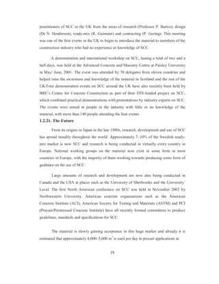 practitioners of SCC in the UK from the areas of research (Professor P. Bartos), design 
(Dr N. Henderson), ready-mix (R. Gaimster) and contracting (P. Goring). This meeting 
was one of the first events in the UK to begin to introduce the material to members of the 
construction industry who had no experience or knowledge of SCC. 
A demonstration and international workshop on SCC, lasting a total of two and a 
half days, was held at the Advanced Concrete and Masonry Centre at Paisley University 
in May/ June, 2001. The event was attended by 70 delegates from eleven countries and 
helped raise the awareness and knowledge of the material in Scotland and the rest of the 
UK.Four demonstration events on SCC around the UK have also recently been held by 
BRE’s Centre for Concrete Construction as part of their DTI-funded project on SCC, 
which combined practical demonstrations with presentations by industry experts on SCC. 
The events were aimed at people in the industry with little or no knowledge of the 
material, with more than 140 people attending the four events 
1.2.21. The Future 
From its origins in Japan in the late 1980s, research, development and use of SCC 
has spread steadily throughout the world. Approximately 7–10% of the Swedish ready-mix 
market is now SCC and research is being conducted in virtually every country in 
Europe. National working groups on the material now exist in some form in most 
countries in Europe, with the majority of them working towards producing some form of 
guidance on the use of SCC. 
Large amounts of research and development are now also being conducted in 
Canada and the USA at places such as the University of Sherbrooke and the University´ 
Laval. The first North American conference on SCC was held in November 2002 by 
Northwestern University. American concrete organisations such as the American 
Concrete Institute (ACI), American Society for Testing and Materials (ASTM) and PCI 
(Precast/Prestressed Concrete Institute) have all recently formed committees to produce 
guidelines, standards and specifications for SCC. 
The material is slowly gaining acceptance in this huge market and already it is 
estimated that approximately 4,000–5,000 m3 is used per day in precast applications in 
19 
 