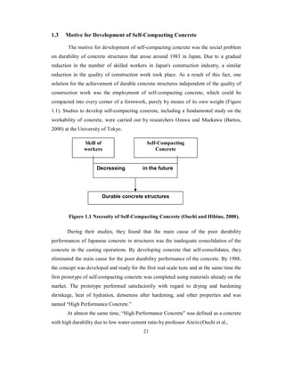 1.3 Motive for Development of Self-Compacting Concrete 
The motive for development of self-compacting concrete was the social problem 
on durability of concrete structures that arose around 1983 in Japan. Due to a gradual 
reduction in the number of skilled workers in Japan's construction industry, a similar 
reduction in the quality of construction work took place. As a result of this fact, one 
solution for the achievement of durable concrete structures independent of the quality of 
construction work was the employment of self-compacting concrete, which could be 
compacted into every corner of a formwork, purely by means of its own weight (Figure 
1.1). Studies to develop self-compacting concrete, including a fundamental study on the 
workability of concrete, were carried out by researchers Ozawa and Maekawa (Bartos, 
2000) at the University of Tokyo. 
Decreasing in the future 
Figure 1.1 Necessity of Self-Compacting Concrete (Ouchi and Hibino, 2000). 
During their studies, they found that the main cause of the poor durability 
performances of Japanese concrete in structures was the inadequate consolidation of the 
concrete in the casting operations. By developing concrete that self-consolidates, they 
eliminated the main cause for the poor durability performance of the concrete. By 1988, 
the concept was developed and ready for the first real-scale tests and at the same time the 
first prototype of self-compacting concrete was completed using materials already on the 
market. The prototype performed satisfactorily with regard to drying and hardening 
shrinkage, heat of hydration, denseness after hardening, and other properties and was 
named “High Performance Concrete.” 
At almost the same time, “High Performance Concrete” was defined as a concrete 
with high durability due to low water-cement ratio by professor Aitcin (Ouchi et al., 
21 
Skill of 
workers 
Self-Compacting 
Concrete 
Durable concrete structures 
 