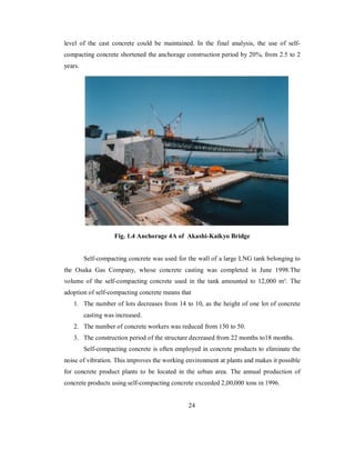 level of the cast concrete could be maintained. In the final analysis, the use of self-compacting 
concrete shortened the anchorage construction period by 20%, from 2.5 to 2 
years. 
Fig. 1.4 Anchorage 4A of Akashi-Kaikyo Bridge 
Self-compacting concrete was used for the wall of a large LNG tank belonging to 
the Osaka Gas Company, whose concrete casting was completed in June 1998.The 
volume of the self-compacting concrete used in the tank amounted to 12,000 m³. The 
adoption of self-compacting concrete means that 
1. The number of lots decreases from 14 to 10, as the height of one lot of concrete 
casting was increased. 
2. The number of concrete workers was reduced from 150 to 50. 
3. The construction period of the structure decreased from 22 months to18 months. 
Self-compacting concrete is often employed in concrete products to eliminate the 
noise of vibration. This improves the working environment at plants and makes it possible 
for concrete product plants to be located in the urban area. The annual production of 
concrete products using self-compacting concrete exceeded 2,00,000 tons in 1996. 
24 
 