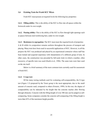 1.6 Existing Tests for Fresh SCC Mixes 
Fresh SCC must possess at required levels the following key properties: 
1.6.1. Filling ability: This is the ability of the SCC to flow into all spaces within the 
formwork under its own weight. 
1.6.2. Passing ability: This is the ability of the SCC to flow through tight openings such 
as spaces between steel reinforcing bars, under its own weight. 
1.6.3. Resistance to segregation: The SCC must meet the required levels of properties 
A & B whilst its composition remains uniform throughout the process of transport and 
placing. Many tests have been used in successful applications of SCC. However, in all the 
projects the SCC was produced and placed by an experienced contractor whose staff has 
been trained and acquired experience with interpretation of a different group of tests. In 
other cases, the construction was preceded by full-scale trials in which a number, often 
excessive, of specific tests was used (Ouchi et al., 1996). The same tests were later used 
on the site itself. 
Below is a brief summary of the more common tests currently used for assessment 
of fresh SCC. 
1.6.4 U-type test: 
Of the many testing methods used for evaluating self-compactability, the U-type 
test (Figure 1.5) proposed by the Taisei group is the most appropriate, due to the small 
amount of concrete used, compared to others (Ferraris, 1999). In this test, the degree of 
compactability can be indicated by the height that the concrete reaches after flowing 
through obstacles. Concrete with the filling height of over 300 mm can be judged as self-compacting. 
Some companies consider the concrete self-compacting if the filling height is 
more than 85% of the maximum height possible. 
25 
 