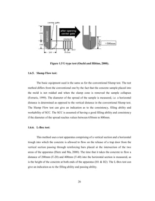 >300mm 
Figure 1.5 U-type test (Ouchi and Hibino, 2000). 
1.6.5. Slump Flow test: 
The basic equipment used is the same as for the conventional Slump test. The test 
method differs from the conventional one by the fact that the concrete sample placed into 
the mold is not rodded and when the slump cone is removed the sample collapses 
(Ferraris, 1999). The diameter of the spread of the sample is measured, i.e. a horizontal 
distance is determined as opposed to the vertical distance in the conventional Slump test. 
The Slump Flow test can give an indication as to the consistency, filling ability and 
workability of SCC. The SCC is assumed of having a good filling ability and consistency 
if the diameter of the spread reaches values between 650mm to 800mm. 
1.6.6. L-Box test: 
This method uses a test apparatus comprising of a vertical section and a horizontal 
trough into which the concrete is allowed to flow on the release of a trap door from the 
vertical section passing through reinforcing bars placed at the intersection of the two 
areas of the apparatus (Dietz and Ma, 2000). The time that it takes the concrete to flow a 
distance of 200mm (T-20) and 400mm (T-40) into the horizontal section is measured, as 
is the height of the concrete at both ends of the apparatus (H1 & H2). The L-Box test can 
give an indication as to the filling ability and passing ability. 
26 
 