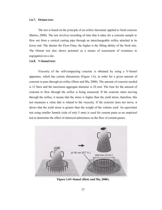 1.6.7. Orimet test: 
The test is based on the principle of an orifice rheometer applied to fresh concrete 
(Bartos, 2000). The test involves recording of time that it takes for a concrete sample to 
flow out from a vertical casting pipe through an interchangeable orifice attached at its 
lower end. The shorter the Flow-Time, the higher is the filling ability of the fresh mix. 
The Orimet test also shows potential as a means of assessment of resistance to 
segregation on a site. 
1.6.8. V-funnel test: 
Viscosity of the self-compacting concrete is obtained by using a V-funnel 
apparatus, which has certain dimensions (Figure 1.6), in order for a given amount of 
concrete to pass through an orifice (Dietz and Ma, 2000). The amount of concrete needed 
is 12 liters and the maximum aggregate diameter is 20 mm. The time for the amount of 
concrete to flow through the orifice is being measured. If the concrete starts moving 
through the orifice, it means that the stress is higher than the yield stress; therefore, this 
test measures a value that is related to the viscosity. If the concrete does not move, it 
shows that the yield stress is greater than the weight of the volume used. An equivalent 
test using smaller funnels (side of only 5 mm) is used for cement paste as an empirical 
test to determine the effect of chemical admixtures on the flow of cement pastes. 
Figure 1.6V-funnel (Dietz and Ma, 2000). 
27 
 