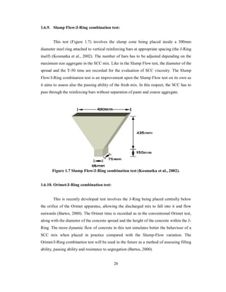 1.6.9. Slump Flow/J-Ring combination test: 
This test (Figure 1.7) involves the slump cone being placed inside a 300mm 
diameter steel ring attached to vertical reinforcing bars at appropriate spacing (the J-Ring 
itself) (Kosmatka et al., 2002). The number of bars has to be adjusted depending on the 
maximum size aggregate in the SCC mix. Like in the Slump Flow test, the diameter of the 
spread and the T-50 time are recorded for the evaluation of SCC viscosity. The Slump 
Flow/J-Ring combination test is an improvement upon the Slump Flow test on its own as 
it aims to assess also the passing ability of the fresh mix. In this respect, the SCC has to 
pass through the reinforcing bars without separation of paste and coarse aggregate. 
Figure 1.7 Slump Flow/J-Ring combination test (Kosmatka et al., 2002). 
1.6.10. Orimet/J-Ring combination test: 
This is recently developed test involves the J-Ring being placed centrally below 
the orifice of the Orimet apparatus, allowing the discharged mix to fall into it and flow 
outwards (Bartos, 2000). The Orimet time is recorded as in the conventional Orimet test, 
along with the diameter of the concrete spread and the height of the concrete within the J-Ring. 
The more dynamic flow of concrete in this test simulates better the behaviour of a 
SCC mix when placed in practice compared with the Slump-Flow variation. The 
Orimet/J-Ring combination test will be used in the future as a method of assessing filling 
ability, passing ability and resistance to segregation (Bartos, 2000). 
28 
 