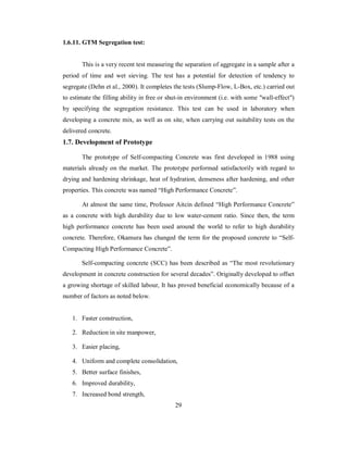 1.6.11. GTM Segregation test: 
This is a very recent test measuring the separation of aggregate in a sample after a 
period of time and wet sieving. The test has a potential for detection of tendency to 
segregate (Dehn et al., 2000). It completes the tests (Slump-Flow, L-Box, etc.) carried out 
to estimate the filling ability in free or shut-in environment (i.e. with some "wall-effect") 
by specifying the segregation resistance. This test can be used in laboratory when 
developing a concrete mix, as well as on site, when carrying out suitability tests on the 
delivered concrete. 
1.7. Development of Prototype 
The prototype of Self-compacting Concrete was first developed in 1988 using 
materials already on the market. The prototype performed satisfactorily with regard to 
drying and hardening shrinkage, heat of hydration, denseness after hardening, and other 
properties. This concrete was named “High Performance Concrete”. 
At almost the same time, Professor Aitcin defined “High Performance Concrete” 
as a concrete with high durability due to low water-cement ratio. Since then, the term 
high performance concrete has been used around the world to refer to high durability 
concrete. Therefore, Okamura has changed the term for the proposed concrete to “Self- 
Compacting High Performance Concrete”. 
Self-compacting concrete (SCC) has been described as “The most revolutionary 
development in concrete construction for several decades”. Originally developed to offset 
a growing shortage of skilled labour, It has proved beneficial economically because of a 
number of factors as noted below. 
1. Faster construction, 
2. Reduction in site manpower, 
3. Easier placing, 
4. Uniform and complete consolidation, 
5. Better surface finishes, 
6. Improved durability, 
7. Increased bond strength, 
29 
 