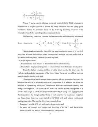 2 
 
 
 
A D 
1 1 
u 
 
 
f 
 
u B C 
1 1 1 
 
  
 
  
   
  
 
   
  
 
 
u u 
f 
 
 
 
Where u f and u  are the ultimate stress and strain of the GFRSCC specimen in 
compression. A single equation to predict the entire behaviour was not giving good 
correlation. Hence, the constants based on the following boundary conditions were 
obtained separately for ascending and descending portions. 
The boundary conditions common for both ascending and descending portions of 
f 
 
stress – strain curve. At  0;  0; 
u u f 
 
f 
 
At  1;  1; 
u u f 
 
 
 
d f 
and At 1;  0 
 
  
  
 
  
  
  
 
u 
u 
u d 
f 
 
 
Stress-Strain analysis of a material is one way to determine many of its physical 
properties. With the information gained through much analysis, one can predict how a 
part will react when placed under various working loads. 
The major objectives are: 
1. Understand the basic process of deformation due to tensile loading 
2. Characterize the physical properties of various metals from their stress-strain curves 
Unconfined plain concrete, exhibits a brittle failure mode, the failure may be 
explosive and marks the termination of the Stress-Strain Curve and loss of load-carrying 
capacity shortly after the peak load. 
If there exists a lateral pressure that resists this sideway expansion, however, the 
core concrete will be in a state of multi-axial compression. It is accepted that when the 
concrete is experiencing multi-axial compression, both the deformation capacity and 
strength are improved. The scope of this work was limited to the development of a 
suitable mix design to satisfy the requirements of GFRSCC using local aggregates and 
then to determine the strength and durability of such concrete. The mechanical properties 
and Stress-Strain behaviour were studied for GFRSCC with and without confinement 
under compression. The specific objectives were as follows. 
1. To design a suitable SCC mix utilizing local aggregates, and 
2. To assess the strength development and durability of GFRSCC and Stress-Strain 
behaviour with and without confinement under compression. 
31 
 