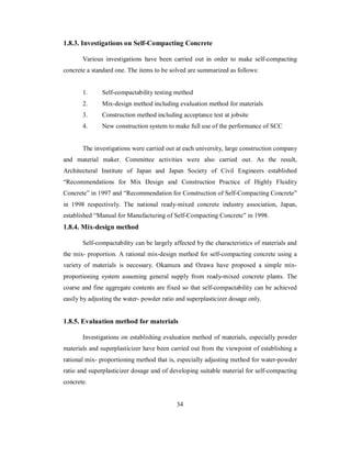 1.8.3. Investigations on Self-Compacting Concrete 
Various investigations have been carried out in order to make self-compacting 
concrete a standard one. The items to be solved are summarized as follows: 
1. Self-compactability testing method 
2. Mix-design method including evaluation method for materials 
3. Construction method including acceptance test at jobsite 
4. New construction system to make full use of the performance of SCC 
The investigations were carried out at each university, large construction company 
and material maker. Committee activities were also carried out. As the result, 
Architectural Institute of Japan and Japan Society of Civil Engineers established 
“Recommendations for Mix Design and Construction Practice of Highly Fluidity 
Concrete” in 1997 and “Recommendation for Construction of Self-Compacting Concrete” 
in 1998 respectively. The national ready-mixed concrete industry association, Japan, 
established “Manual for Manufacturing of Self-Compacting Concrete” in 1998. 
1.8.4. Mix-design method 
Self-compactability can be largely affected by the characteristics of materials and 
the mix- proportion. A rational mix-design method for self-compacting concrete using a 
variety of materials is necessary. Okamura and Ozawa have proposed a simple mix-proportioning 
system assuming general supply from ready-mixed concrete plants. The 
coarse and fine aggregate contents are fixed so that self-compactability can be achieved 
easily by adjusting the water- powder ratio and superplasticizer dosage only. 
1.8.5. Evaluation method for materials 
Investigations on establishing evaluation method of materials, especially powder 
materials and superplasticizer have been carried out from the viewpoint of establishing a 
rational mix- proportioning method that is, especially adjusting method for water-powder 
ratio and superplasticizer dosage and of developing suitable material for self-compacting 
concrete. 
34 
 