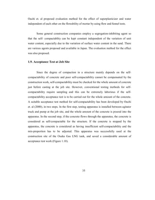 Ouchi et. al proposed evaluation method for the effect of superplasticizer and water 
independent of each other on the flowability of mortar by using flow and funnel tests. 
Some general construction companies employ a segregation-inhibiting agent so 
that the self- compactablity can be kept constant independent of the variation of unit 
water content, especially due to the variation of surface water content in the sand. There 
are various agents proposed and available in Japan. The evaluation method for the effect 
was also proposed. 
1.9. Acceptance Test at Job Site 
Since the degree of compaction in a structure mainly depends on the self-compactability 
of concrete and poor self-compactability cannot be compensated by the 
construction work, self-compactability must be checked for the whole amount of concrete 
just before casting at the job site. However, conventional testing methods for self-compactability 
require sampling and this can be extremely laborious if the self-compactability 
acceptance test is to be carried out for the whole amount of the concrete. 
A suitable acceptance test method for self-compactability has been developed by Ouchi 
et. al (2000), in two steps. In the first step, testing apparatus is installed between agitator 
truck and pump at the job site, and the whole amount of the concrete is poured into the 
apparatus. In the second step, if the concrete flows through the apparatus, the concrete is 
considered as self-compactable for the structure. If the concrete is stopped by the 
apparatus, the concrete is considered as having insufficient self-compactability and the 
mix-proportion has to be adjusted. This apparatus was successfully used at the 
construction site of the Osaka Gas LNG tank, and saved a considerable amount of 
acceptance test work (Figure 1.10). 
35 
 