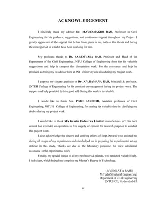 ACKNOWLEDGEMENT 
I sincerely thank my advisor Dr. M.V.SESHAGIRI RAO, Professor in Civil 
Engineering for his guidance, suggestions, and continuous support throughout my Project. I 
greatly appreciate all the support that he has been given to me, both on this thesis and during 
the entire period in which I have been working for him. 
My profound thanks to Dr. P.SRINIVASA RAO, Professor and Head of the 
Department of the Civil Engineering, JNTU College of Engineering from for his valuable 
suggestions and help is carryout this dissertation work. For the assistance and help he 
provided as being my co-advisor here at JNT University and also during my Project work. 
I express my sincere gratitude to Dr. N.V.RAMANA RAO, Principal & professor, 
JNTUH College of Engineering for his constant encouragement during the project work. The 
support and help provided by him good self during this work is invaluable. 
I would like to thank Smt. P.SRI LAKSHMI, Assistant professor of Civil 
Engineering, JNTUH College of Engineering, for sparing her valuable time in clarifying my 
doubts during my project work. 
I would like to thank M/s Grasim Industries Limited, manufactures of Ultra tech 
cement for extended co-operation in free supply of cement for research purpose to conduct 
this project work. 
I also acknowledge the sincere and untiring efforts of Engr.Devaraj who assisted me 
during all stages of my experiments and also helped me in preparing the experimental set-up 
utilized in this study. Thanks are due to the laboratory personnel for their substantial 
assistance in the experimental work 
Finally, my special thanks to all my professors & friends, who rendered valuable help. 
I had taken, which helped me complete my Master’s Degree in Technology. 
(B.VENKATA RAJU) 
M.Tech (Structural Engineering) 
Department of Civil Engineering 
JNTUHCE, Hyderabad-85 
iv 
 
