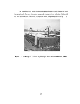 One example of this is the so-called sandwich-structure, where concrete is filled 
into a steel shell. This sort of structure has already been completed in Kobe, which could 
not have been achieved without the development of self-compacting concrete (Fig. 1.11). 
Figure 1.11 Anchorage of Akashi-Kaikyo Bridge, Japan (Ouchi and Hibino, 2000). 
37 
 
