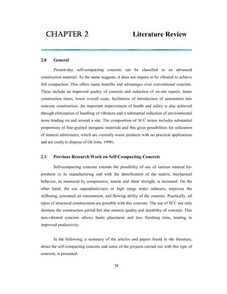 CHAPTER 2 Literature Review 
2.0 General 
Present-day self-compacting concrete can be classified as an advanced 
construction material. As the name suggests, it does not require to be vibrated to achieve 
full compaction. This offers many benefits and advantages over conventional concrete. 
These include an improved quality of concrete and reduction of on-site repairs, faster 
construction times, lower overall costs, facilitation of introduction of automation into 
concrete construction. An important improvement of health and safety is also achieved 
through elimination of handling of vibrators and a substantial reduction of environmental 
noise loading on and around a site. The composition of SCC mixes includes substantial 
proportions of fine-grained inorganic materials and this gives possibilities for utilization 
of mineral admixtures, which are currently waste products with no practical applications 
and are costly to dispose of (St John, 1998). 
2.1 Previous Research Work on Self-Compacting Concrete 
Self-compacting concrete extends the possibility of use of various mineral by-products 
in its manufacturing and with the densification of the matrix, mechanical 
behavior, as measured by compressive, tensile and shear strength, is increased. On the 
other hand, the use superplasticizers or high range water reducers, improves the 
stiffening, unwanted air entrainment, and flowing ability of the concrete. Practically, all 
types of structural constructions are possible with this concrete. The use of SCC not only 
shortens the construction period but also ensures quality and durability of concrete. This 
non-vibrated concrete allows faster placement and less finishing time, leading to 
improved productivity. 
In the following, a summary of the articles and papers found in the literature, 
about the self-compacting concrete and some of the projects carried out with this type of 
concrete, is presented. 
38 
 