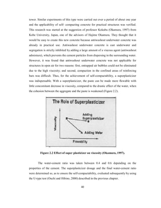 tower. Similar experiments of this type were carried out over a period of about one year 
and the applicability of self- compacting concrete for practical structures was verified. 
This research was started at the suggestion of professor Kokubu (Okamura, 1997) from 
Kobe University, Japan, one of the advisors of Hajime Okamura. They thought that it 
would be easy to create this new concrete because antiwashout underwater concrete was 
already in practical use. Antiwashout underwater concrete is cast underwater and 
segregation is strictly inhibited by adding a large amount of a viscous agent (antiwashout 
admixture), which prevents the cement particles from dispersing in the surrounding water. 
However, it was found that antiwashout underwater concrete was not applicable for 
structures in open air for two reasons: first, entrapped air bubbles could not be eliminated 
due to the high viscosity; and second, compaction in the confined areas of reinforcing 
bars was difficult. Thus, for the achievement of self-compactability, a superplasticizer 
was indispensable. With a superplasticizer, the paste can be made more flowable with 
little concomitant decrease in viscosity, compared to the drastic effect of the water, when 
the cohesion between the aggregate and the paste is weakened (Figure 2.2). 
Figure 2.2 Effect of super plasticizer on viscosity (Okamura, 1997). 
The water-cement ratio was taken between 0.4 and 0.6 depending on the 
properties of the cement. The superplasticizer dosage and the final water-cement ratio 
were determined so, as to ensure the self-compactability, evaluated subsequently by using 
the U-type test (Ouchi and Hibino, 2000) described in the previous chapter. 
40 
 