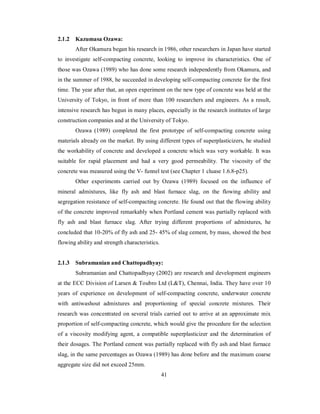 2.1.2 Kazumasa Ozawa: 
After Okamura began his research in 1986, other researchers in Japan have started 
to investigate self-compacting concrete, looking to improve its characteristics. One of 
those was Ozawa (1989) who has done some research independently from Okamura, and 
in the summer of 1988, he succeeded in developing self-compacting concrete for the first 
time. The year after that, an open experiment on the new type of concrete was held at the 
University of Tokyo, in front of more than 100 researchers and engineers. As a result, 
intensive research has begun in many places, especially in the research institutes of large 
construction companies and at the University of Tokyo. 
Ozawa (1989) completed the first prototype of self-compacting concrete using 
materials already on the market. By using different types of superplasticizers, he studied 
the workability of concrete and developed a concrete which was very workable. It was 
suitable for rapid placement and had a very good permeability. The viscosity of the 
concrete was measured using the V- funnel test (see Chapter 1 cluase 1.6.8-p25). 
Other experiments carried out by Ozawa (1989) focused on the influence of 
mineral admixtures, like fly ash and blast furnace slag, on the flowing ability and 
segregation resistance of self-compacting concrete. He found out that the flowing ability 
of the concrete improved remarkably when Portland cement was partially replaced with 
fly ash and blast furnace slag. After trying different proportions of admixtures, he 
concluded that 10-20% of fly ash and 25- 45% of slag cement, by mass, showed the best 
flowing ability and strength characteristics. 
2.1.3 Subramanian and Chattopadhyay: 
Subramanian and Chattopadhyay (2002) are research and development engineers 
at the ECC Division of Larsen & Toubro Ltd (L&T), Chennai, India. They have over 10 
years of experience on development of self-compacting concrete, underwater concrete 
with antiwashout admixtures and proportioning of special concrete mixtures. Their 
research was concentrated on several trials carried out to arrive at an approximate mix 
proportion of self-compacting concrete, which would give the procedure for the selection 
of a viscosity modifying agent, a compatible superplasticizer and the determination of 
their dosages. The Portland cement was partially replaced with fly ash and blast furnace 
slag, in the same percentages as Ozawa (1989) has done before and the maximum coarse 
aggregate size did not exceed 25mm. 
41 
 