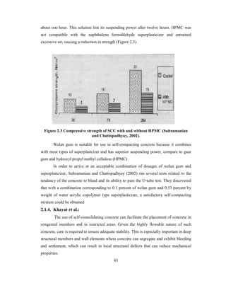 about one hour. This solution lost its suspending power after twelve hours. HPMC was 
not compatible with the naphthalene formaldehyde superplasticizer and entrained 
excessive air, causing a reduction in strength (Figure 2.3). 
Figure 2.3 Compressive strength of SCC with and without HPMC (Subramanian 
and Chattopadhyay, 2002). 
Welan gum is suitable for use in self-compacting concrete because it combines 
with most types of superplastcizer and has superior suspending power, compare to guar 
gum and hydroxyl propyl methyl cellulose (HPMC). 
In order to arrive at an acceptable combination of dosages of welan gum and 
superplastcizer, Subramanian and Chattopadhyay (2002) ran several tests related to the 
tendency of the concrete to bleed and its ability to pass the U-tube test. They discovered 
that with a combination corresponding to 0.1 percent of welan gum and 0.53 percent by 
weight of water acrylic copolymer type superplasticizer, a satisfactory self-compacting 
mixture could be obtained 
2.1.4. Khayat et al.: 
The use of self-consolidating concrete can facilitate the placement of concrete in 
congested members and in restricted areas. Given the highly flowable nature of such 
concrete, care is required to ensure adequate stability. This is especially important in deep 
structural members and wall elements where concrete can segregate and exhibit bleeding 
and settlement, which can result in local structural defects that can reduce mechanical 
properties. 
43 
 