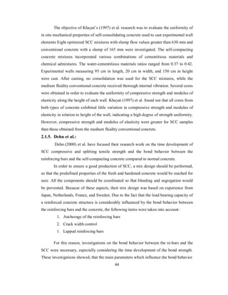 The objective of Khayat’s (1997) et al. research was to evaluate the uniformity of 
in situ mechanical properties of self-consolidating concrete used to cast experimental wall 
elements Eight optimized SCC mixtures with slump flow values greater than 630 mm and 
conventional concrete with a slump of 165 mm were investigated. The self-compacting 
concrete mixtures incorporated various combinations of cementitious materials and 
chemical admixtures. The water-cementitious materials ratios ranged from 0.37 to 0.42. 
Experimental walls measuring 95 cm in length, 20 cm in width, and 150 cm in height 
were cast. After casting, no consolidation was used for the SCC mixtures, while the 
medium fluidity conventional concrete received thorough internal vibration. Several cores 
were obtained in order to evaluate the uniformity of compressive strength and modulus of 
elasticity along the height of each wall. Khayat (1997) et al. found out that all cores from 
both types of concrete exhibited little variation in compressive strength and modulus of 
elasticity in relation to height of the wall, indicating a high degree of strength uniformity. 
However, compressive strength and modulus of elasticity were greater for SCC samples 
than those obtained from the medium fluidity conventional concrete. 
2.1.5. Dehn et al.: 
Dehn (2000) et al. have focused their research work on the time development of 
SCC compressive and splitting tensile strength and the bond behavior between the 
reinforcing bars and the self-compacting concrete compared to normal concrete. 
In order to ensure a good production of SCC, a mix design should be performed, 
so that the predefined properties of the fresh and hardened concrete would be reached for 
sure. All the components should be coordinated so that bleeding and segregation would 
be prevented. Because of these aspects, their mix design was based on experience from 
Japan, Netherlands, France, and Sweden. Due to the fact that the load bearing capacity of 
a reinforced concrete structure is considerably influenced by the bond behavior between 
the reinforcing bars and the concrete, the following items were taken into account: 
1. Anchorage of the reinforcing bars 
2. Crack width control 
3. Lapped reinforcing bars 
For this reason, investigations on the bond behavior between the re-bars and the 
SCC were necessary, especially considering the time development of the bond strength. 
These investigations showed, that the main parameters which influence the bond behavior 
44 
 