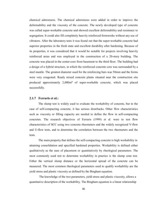 chemical admixtures. The chemical admixtures were added in order to improve the 
deformability and the viscosity of the concrete. The newly developed type of concrete 
was called super-workable concrete and showed excellent deformability and resistance to 
segregation. It could also fill completely heavily reinforced formworks without any use of 
vibrators. After the laboratory tests it was found out that the super-workable concrete had 
superior properties in the fresh state and excellent durability after hardening. Because of 
its properties, it was considered that it would be suitable for projects involving heavily 
reinforced areas and was employed in the construction of a 20-story building. The 
concrete was placed in the center-core from basement to the third floor. The building had 
a design of a hybrid structure, in which the reinforced concrete core was surrounded by a 
steel mantle. The greatest diameter used for the reinforcing bars was 50mm and the forms 
were very congested. Ready mixed concrete plants situated near the construction site 
produced approximately 2,000m³ of super-workable concrete, which was placed 
successfully. 
2.1.7 Ferraris et al.: 
The slump test is widely used to evaluate the workability of concrete, but in the 
case of self-compacting concrete, it has serious drawbacks. Other flow characteristics 
such as viscosity or filling capacity are needed to define the flow in self-compacting 
concretes. The research objectives of Ferraris (1999) et al. were to test flow 
characteristics of SCC using two concrete rheometers and the widely recognized V-flow 
and U-flow tests, and to determine the correlation between the two rheometers and the 
tests. 
The main property that defines the self-compacting concrete is high workability in 
attaining consolidation and specified hardened properties. Workability is defined either 
qualitatively as the ease of placement or quantitatively by rheological parameters. The 
most commonly used test to determine workability in practice is the slump cone test. 
Either the vertical slump distance or the horizontal spread of the concrete can be 
measured. The most common rheological parameters used to qualify workability are the 
yield stress and plastic viscosity as defined by the Bingham equation. 
The knowledge of the two parameters, yield stress and plastic viscosity, allows a 
quantitative description of the workability. The Bingham equation is a linear relationship 
46 
 