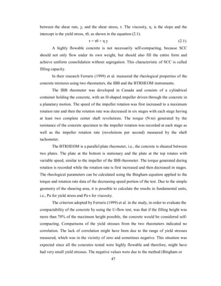 between the shear rate, γ, and the shear stress, τ. The viscosity, η, is the slope and the 
intercept is the yield stress, τ0, as shown in the equation (2.1). 
τ = τ0 + η γ (2.1) 
A highly flowable concrete is not necessarily self-compacting, because SCC 
should not only flow under its own weight, but should also fill the entire form and 
achieve uniform consolidation without segregation. This characteristic of SCC is called 
filling capacity. 
In their research Ferraris (1999) et al. measured the rheological properties of the 
concrete mixtures using two rheometers, the IBB and the BTRHEOM instruments. 
The IBB rheometer was developed in Canada and consists of a cylindrical 
container holding the concrete, with an H-shaped impeller driven through the concrete in 
a planetary motion. The speed of the impeller rotation was first increased to a maximum 
rotation rate and then the rotation rate was decreased in six stages with each stage having 
at least two complete center shaft revolutions. The torque (N·m) generated by the 
resistance of the concrete specimen to the impeller rotation was recorded at each stage as 
well as the impeller rotation rate (revolutions per second) measured by the shaft 
tachometer. 
The BTRHEOM is a parallel plate rheometer, i.e., the concrete is sheared between 
two plates. The plate at the bottom is stationary and the plate at the top rotates with 
variable speed, similar to the impeller of the IBB rheometer. The torque generated during 
rotation is recorded while the rotation rate is first increased and then decreased in stages. 
The rheological parameters can be calculated using the Bingham equation applied to the 
torque and rotation rate data of the decreasing speed portion of the test. Due to the simple 
geometry of the shearing area, it is possible to calculate the results in fundamental units, 
i.e., Pa for yield stress and Pa·s for viscosity. 
The criterion adopted by Ferraris (1999) et al. in the study, in order to evaluate the 
compactability of the concrete by using the U-flow test, was that if the filling height was 
more than 70% of the maximum height possible, the concrete would be considered self-compacting. 
Comparisons of the yield stresses from the two rheometers indicated no 
correlation. The lack of correlation might have been due to the range of yield stresses 
measured, which was in the vicinity of zero and sometimes negative. This situation was 
expected since all the concretes tested were highly flowable and therefore, might have 
had very small yield stresses. The negative values were due to the method (Bingham or 
47 
 