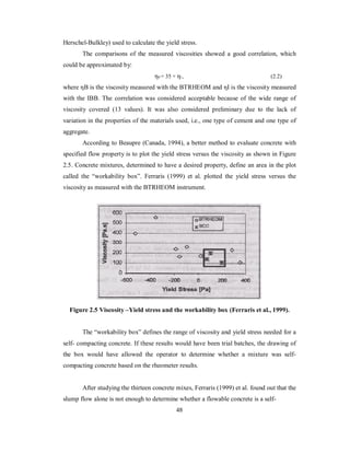 Herschel-Bulkley) used to calculate the yield stress. 
The comparisons of the measured viscosities showed a good correlation, which 
could be approximated by: 
ηB = 35 + ηI , (2.2) 
where ηB is the viscosity measured with the BTRHEOM and ηI is the viscosity measured 
with the IBB. The correlation was considered acceptable because of the wide range of 
viscosity covered (13 values). It was also considered preliminary due to the lack of 
variation in the properties of the materials used, i.e., one type of cement and one type of 
aggregate. 
According to Beaupre (Canada, 1994), a better method to evaluate concrete with 
specified flow property is to plot the yield stress versus the viscosity as shown in Figure 
2.5. Concrete mixtures, determined to have a desired property, define an area in the plot 
called the “workability box”. Ferraris (1999) et al. plotted the yield stress versus the 
viscosity as measured with the BTRHEOM instrument. 
Figure 2.5 Viscosity –Yield stress and the workability box (Ferraris et al., 1999). 
The “workability box” defines the range of viscosity and yield stress needed for a 
self- compacting concrete. If these results would have been trial batches, the drawing of 
the box would have allowed the operator to determine whether a mixture was self-compacting 
concrete based on the rheometer results. 
After studying the thirteen concrete mixes, Ferraris (1999) et al. found out that the 
slump flow alone is not enough to determine whether a flowable concrete is a self- 
48 
 