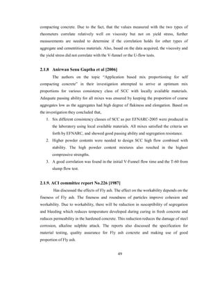 compacting concrete. Due to the fact, that the values measured with the two types of 
rheometers correlate relatively well on viscosity but not on yield stress, further 
measurements are needed to determine if the correlation holds for other types of 
aggregate and cementitious materials. Also, based on the data acquired, the viscosity and 
the yield stress did not correlate with the V-funnel or the U-flow tests. 
2.1.8 Anirwan Senu Guptha et al [2006] 
The authors on the topic “Application based mix proportioning for self 
compacting concrete” in their investigation attempted to arrive at optimum mix 
proportions for various consistency class of SCC with locally available materials. 
Adequate passing ability for all mixes was ensured by keeping the proportion of coarse 
aggregates low as the aggregates had high degree of flakiness and elongation. Based on 
the investigation they concluded that, 
1. Six different consistency classes of SCC as per EFNARC-2005 were produced in 
the laboratory using local available materials. All mixes satisfied the criteria set 
forth by EFNARC, and showed good passing ability and segregation resistance. 
2. Higher powder contents were needed to design SCC high flow combined with 
stability. The high powder content mixtures also resulted in the highest 
compressive strengths. 
3. A good correlation was found in the initial V-Funnel flow time and the T-60 from 
slump flow test. 
2.1.9. ACI committee report No.226 [1987] 
Has discussed the effects of Fly ash. The effect on the workability depends on the 
fineness of Fly ash. The fineness and roundness of particles improve cohesion and 
workability. Due to workability, there will be reduction in susceptibility of segregation 
and bleeding which reduces temperature developed during curing in fresh concrete and 
reduces permeability in the hardened concrete. This reduction reduces the damage of steel 
corrosion, alkaline sulphite attack. The reports also discussed the specification for 
material testing, quality assurance for Fly ash concrete and making use of good 
proportion of Fly ash. 
49 
 