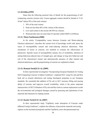 2.1.10. Gibbs,[1999] 
States that the following practical rules of thumb for the proportioning of self-compacting 
concrete mixture exits. Coarse aggregate content should be limited to 71-81 
N/mm3 (about 50% of the total volume) 
1. 50% of the total volume. 
2. Paste not less than 40% of the volume of the mixture. 
3. Low sand content in the mortar (40-50% by volume). 
4. Water/powder ratio not more than 0.5 (powder solids 0.0035 in 0.09mm). 
2.1.11. Manu Santhanam,[2008] 
In his article “Compatability issues between Cements and Water-reducing 
Chemical admixtures”, describes the current level of knowledge world wide about the 
issues of incompatibility cement and water-reducing chemical admixtures. Their 
mechanism of action in concrete, test methods to evaluate the effectiveness of 
plasticizers. Specific issues of incompatibility namely, loss of workability, alteration of 
setting behaviour,reduced rates of strength gain, and change in long term behaviour and 
role of the chemistry(of cement and admixture),the presence of other mineral and 
chemical admixtures, and the proportioning of concrete are explained in detail. 
2.1.12. Hemant Sood[3] Et Al, [2009] 
In their experimental investigation “Incorporating European Standards for Testing 
Self Compacting Concrete in Indian Conditions”, explained SCC using Fly ash and Rice 
husk ash as mineral admixtures and testing rheological properties as per European 
standards. He concluded that addition of Fly ash in SCC increases filling and passing 
ability of concrete and improves overall workability, which is the prime important 
characteristics of SCC.Utilisation of Fly ash and Rice husk as cement replacement avoids 
the environmental and ecological damages caused by quarrying and exploitation of raw 
materials like limestone for making cement. 
2.1.13. Kazim Turk[3] Et Al, [2007] 
In their experimental study “Capillarity water absorption of Concrete under 
different Curing Conditions”, explains the influence of puzzolonic materials and curing 
regimes on the mechanical properties and the Capillarity water absorption(sorptivity) 
50 
 